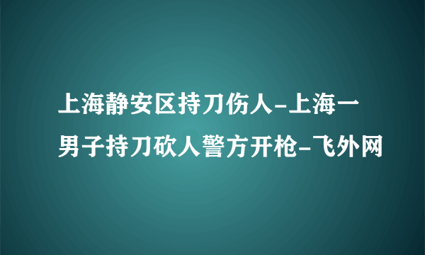 上海静安区持刀伤人-上海一男子持刀砍人警方开枪-飞外网