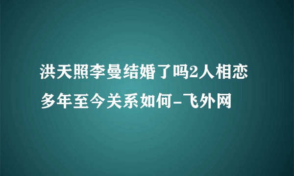 洪天照李曼结婚了吗2人相恋多年至今关系如何-飞外网