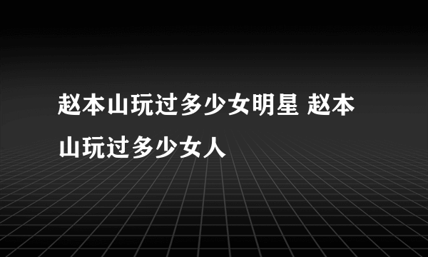 赵本山玩过多少女明星 赵本山玩过多少女人