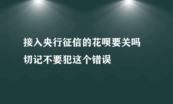 接入央行征信的花呗要关吗 切记不要犯这个错误