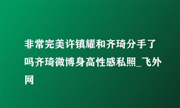 非常完美许镇耀和齐琦分手了吗齐琦微博身高性感私照_飞外网