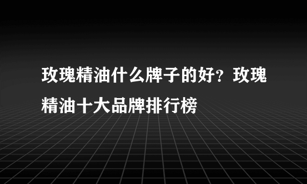 玫瑰精油什么牌子的好？玫瑰精油十大品牌排行榜