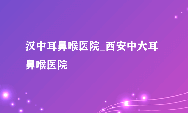 汉中耳鼻喉医院_西安中大耳鼻喉医院