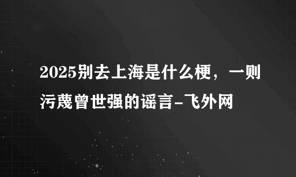 2025别去上海是什么梗，一则污蔑曾世强的谣言-飞外网