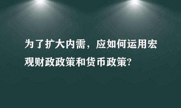 为了扩大内需，应如何运用宏观财政政策和货币政策?