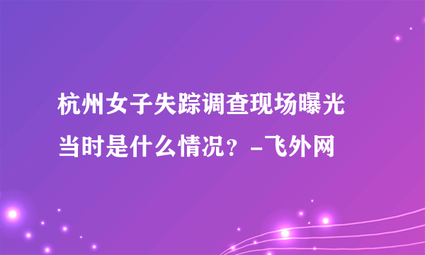 杭州女子失踪调查现场曝光 当时是什么情况？-飞外网