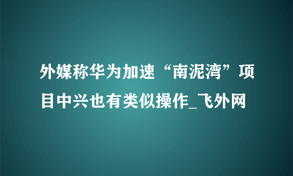 外媒称华为加速“南泥湾”项目中兴也有类似操作_飞外网