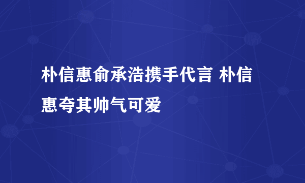 朴信惠俞承浩携手代言 朴信惠夸其帅气可爱