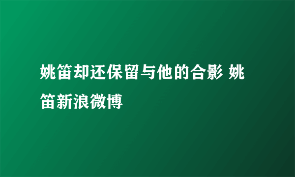 姚笛却还保留与他的合影 姚笛新浪微博