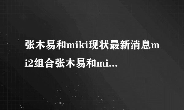 张木易和miki现状最新消息mi2组合张木易和miki出车祸事件-飞外