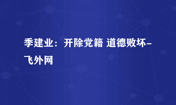 季建业：开除党籍 道德败坏-飞外网