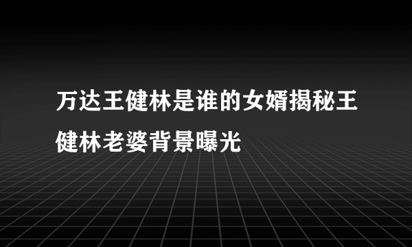 万达王健林是谁的女婿揭秘王健林老婆背景曝光