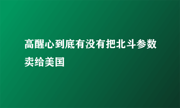 高醒心到底有没有把北斗参数卖给美国