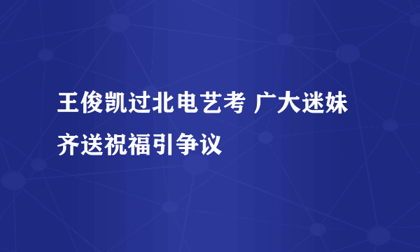 王俊凯过北电艺考 广大迷妹齐送祝福引争议