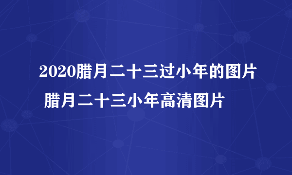 2020腊月二十三过小年的图片 腊月二十三小年高清图片