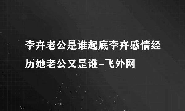 李卉老公是谁起底李卉感情经历她老公又是谁-飞外网