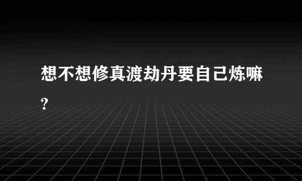 想不想修真渡劫丹要自己炼嘛?