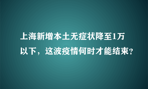 上海新增本土无症状降至1万以下，这波疫情何时才能结束？