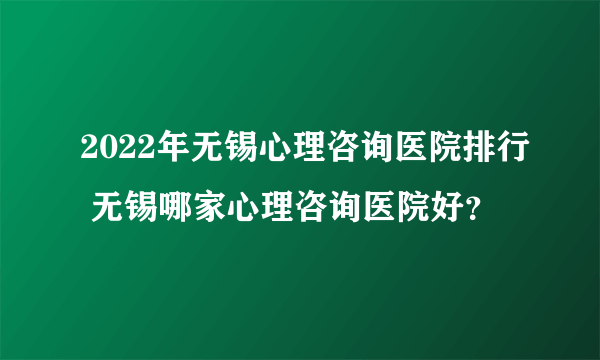 2022年无锡心理咨询医院排行 无锡哪家心理咨询医院好？