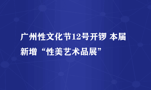 广州性文化节12号开锣 本届新增“性美艺术品展”