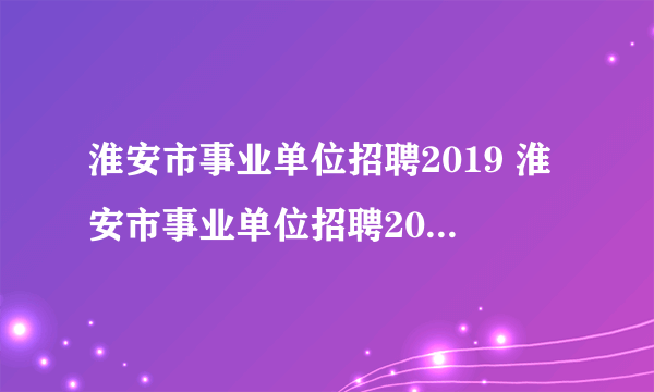 淮安市事业单位招聘2019 淮安市事业单位招聘2022公告