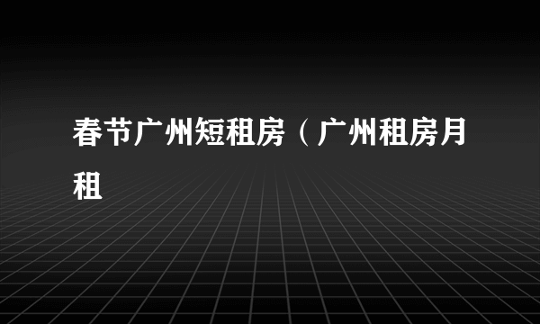 春节广州短租房（广州租房月租