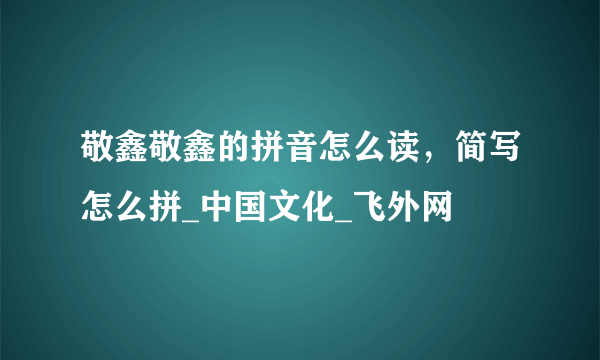 敬鑫敬鑫的拼音怎么读，简写怎么拼_中国文化_飞外网