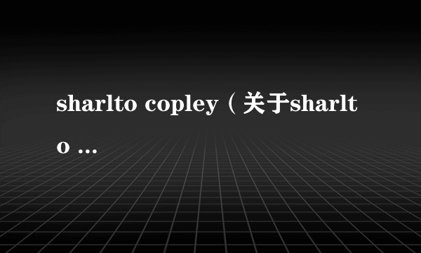 sharlto copley（关于sharlto copley的介绍）