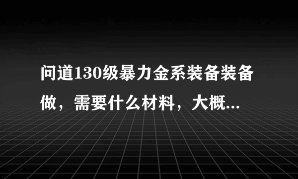 问道130级暴力金系装备装备做，需要什么材料，大概需要多少钱可以收一套JP的，我区1=5800W