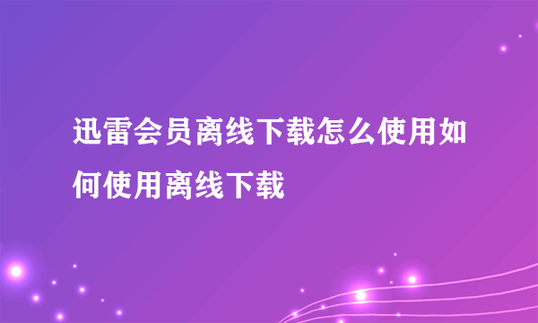 迅雷会员离线下载怎么使用如何使用离线下载