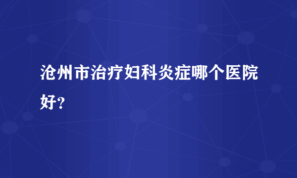 沧州市治疗妇科炎症哪个医院好？