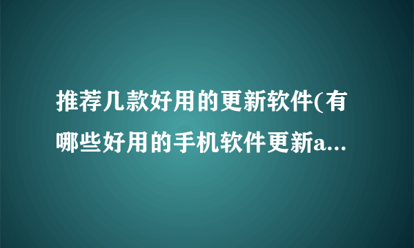 推荐几款好用的更新软件(有哪些好用的手机软件更新app推荐)