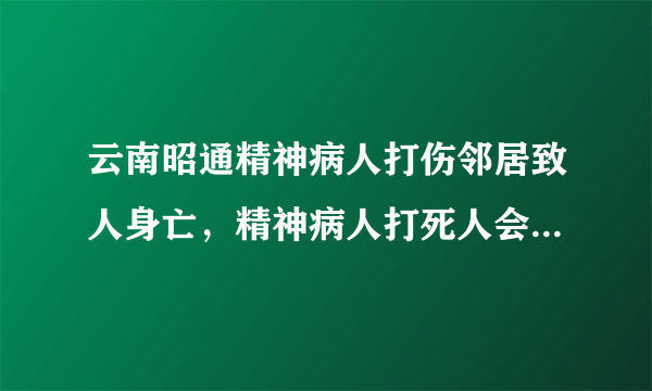 云南昭通精神病人打伤邻居致人身亡，精神病人打死人会被判刑吗？