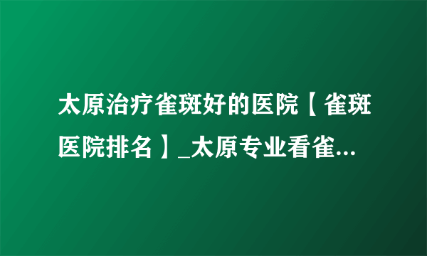 太原治疗雀斑好的医院【雀斑医院排名】_太原专业看雀斑的医院