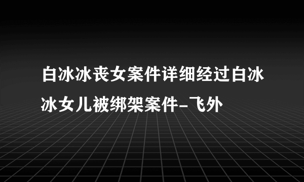 白冰冰丧女案件详细经过白冰冰女儿被绑架案件-飞外