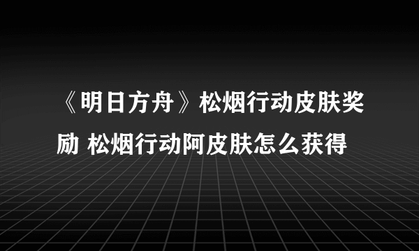 《明日方舟》松烟行动皮肤奖励 松烟行动阿皮肤怎么获得