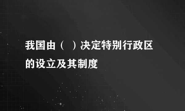 我国由（ ）决定特别行政区的设立及其制度