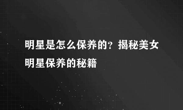 明星是怎么保养的？揭秘美女明星保养的秘籍