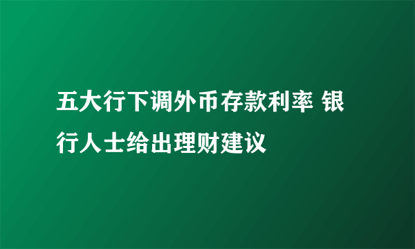 五大行下调外币存款利率 银行人士给出理财建议