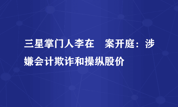 三星掌门人李在镕案开庭：涉嫌会计欺诈和操纵股价