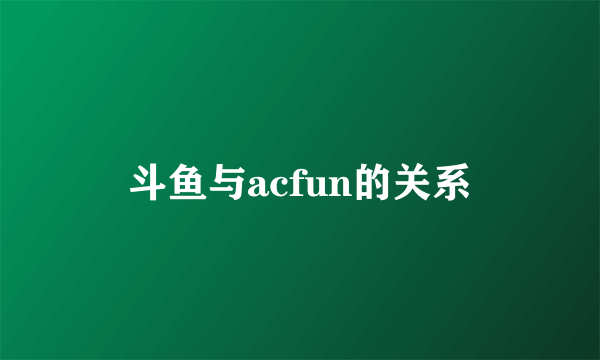 斗鱼与acfun的关系