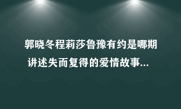 郭晓冬程莉莎鲁豫有约是哪期 讲述失而复得的爱情故事_飞外网