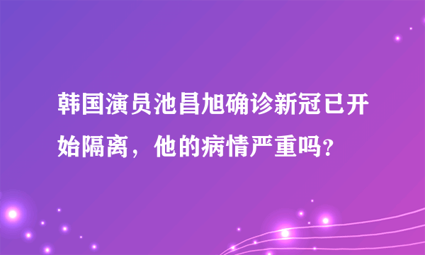 韩国演员池昌旭确诊新冠已开始隔离，他的病情严重吗？