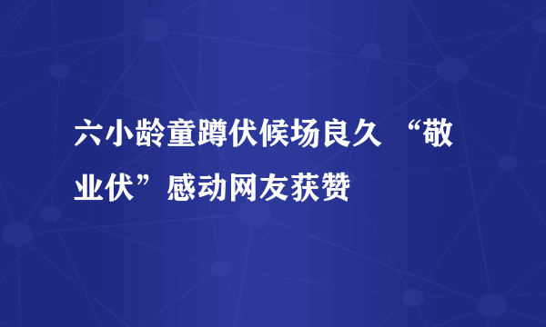 六小龄童蹲伏候场良久 “敬业伏”感动网友获赞