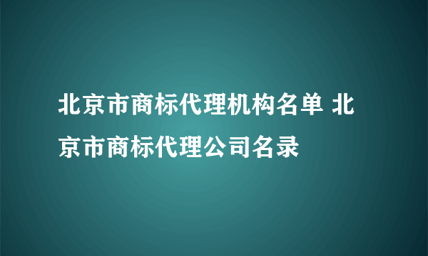 北京市商标代理机构名单 北京市商标代理公司名录