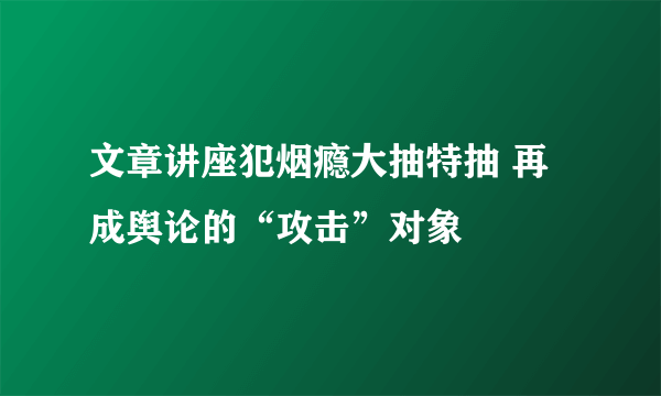 文章讲座犯烟瘾大抽特抽 再成舆论的“攻击”对象