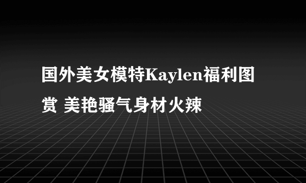 国外美女模特Kaylen福利图赏 美艳骚气身材火辣