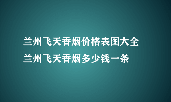 兰州飞天香烟价格表图大全 兰州飞天香烟多少钱一条