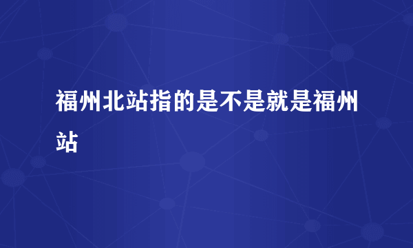 福州北站指的是不是就是福州站