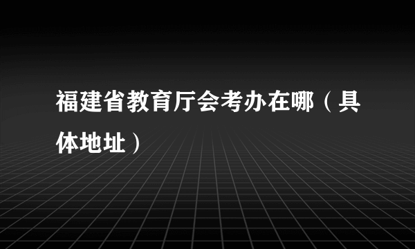 福建省教育厅会考办在哪（具体地址）